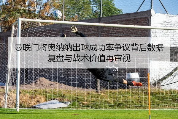 曼联门将奥纳纳出球成功率争议背后数据复盘与战术价值再审视