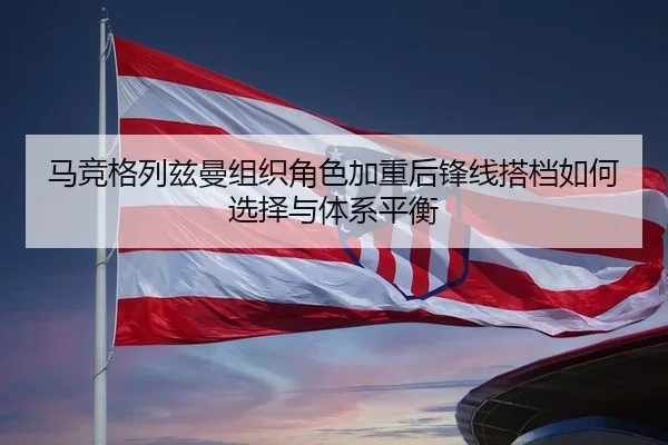 马竞格列兹曼组织角色加重后锋线搭档如何选择与体系平衡