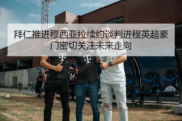 拜仁推进穆西亚拉续约谈判进程英超豪门密切关注未来走向