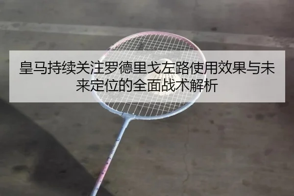 皇马持续关注罗德里戈左路使用效果与未来定位的全面战术解析