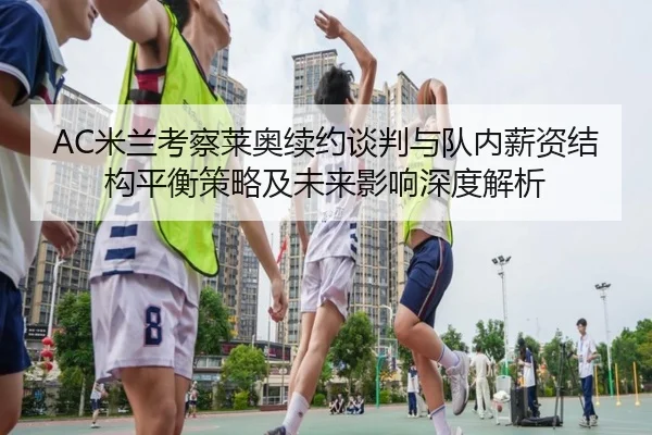 AC米兰考察莱奥续约谈判与队内薪资结构平衡策略及未来影响深度解析