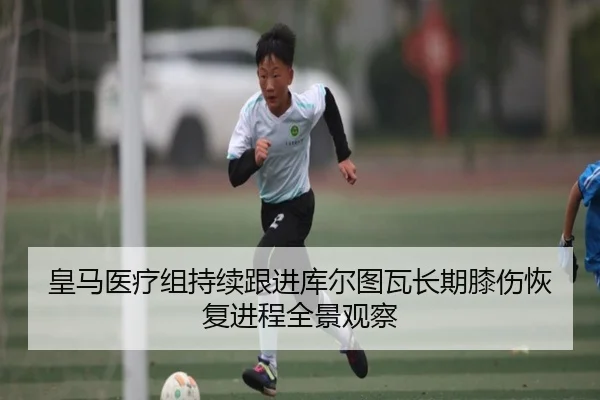 皇马医疗组持续跟进库尔图瓦长期膝伤恢复进程全景观察