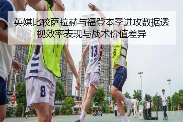 英媒比较萨拉赫与福登本季进攻数据透视效率表现与战术价值差异