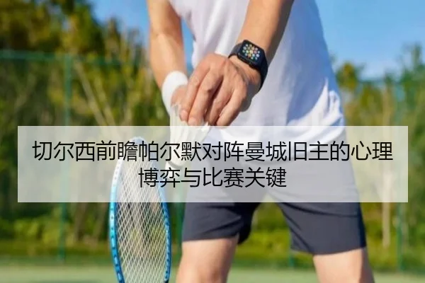 切尔西前瞻帕尔默对阵曼城旧主的心理博弈与比赛关键