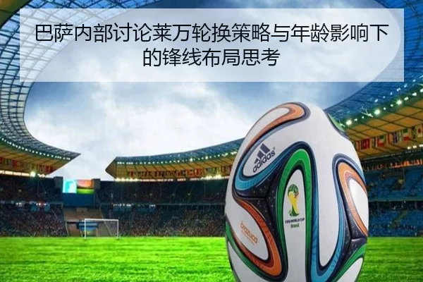 巴萨内部讨论莱万轮换策略与年龄影响下的锋线布局思考